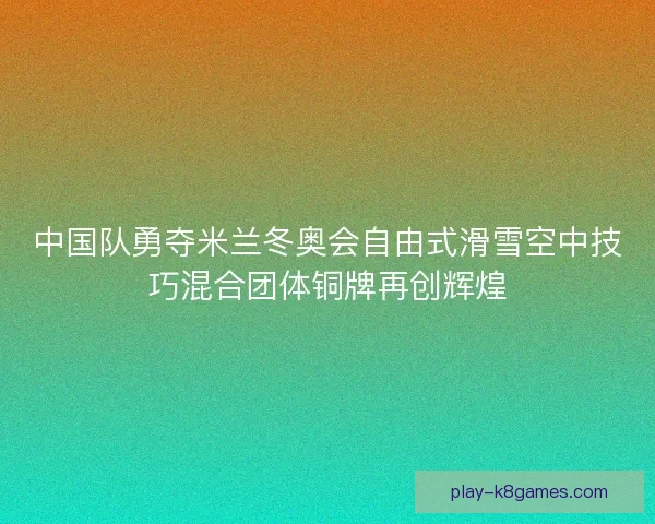 中国队勇夺米兰冬奥会自由式滑雪空中技巧混合团体铜牌再创辉煌