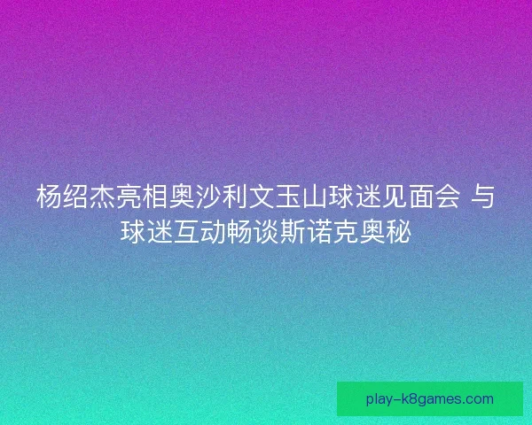 杨绍杰亮相奥沙利文玉山球迷见面会 与球迷互动畅谈斯诺克奥秘