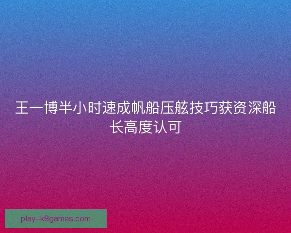 王一博半小时速成帆船压舷技巧获资深船长高度认可