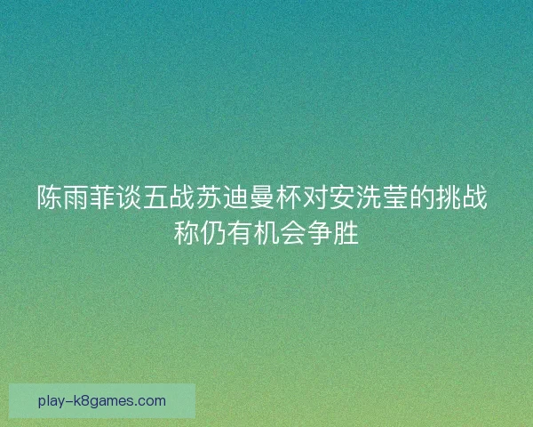 陈雨菲谈五战苏迪曼杯对安洗莹的挑战 称仍有机会争胜
