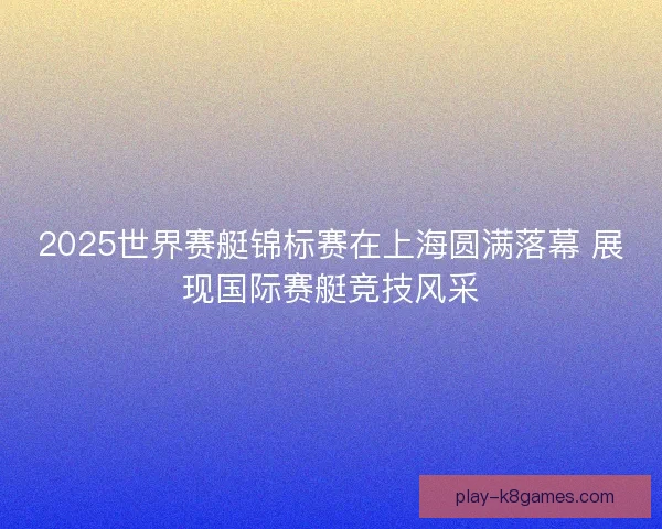 2025世界赛艇锦标赛在上海圆满落幕 展现国际赛艇竞技风采