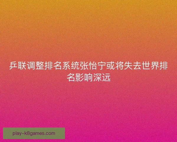 乒联调整排名系统张怡宁或将失去世界排名影响深远