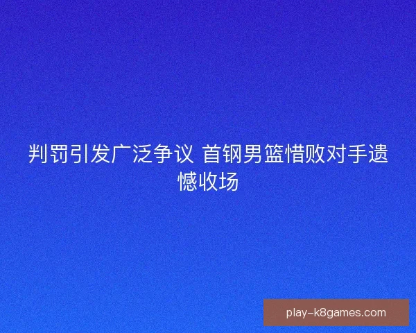 判罚引发广泛争议 首钢男篮惜败对手遗憾收场 判罚引发广泛争议 首钢男篮惜败对手遗憾收场