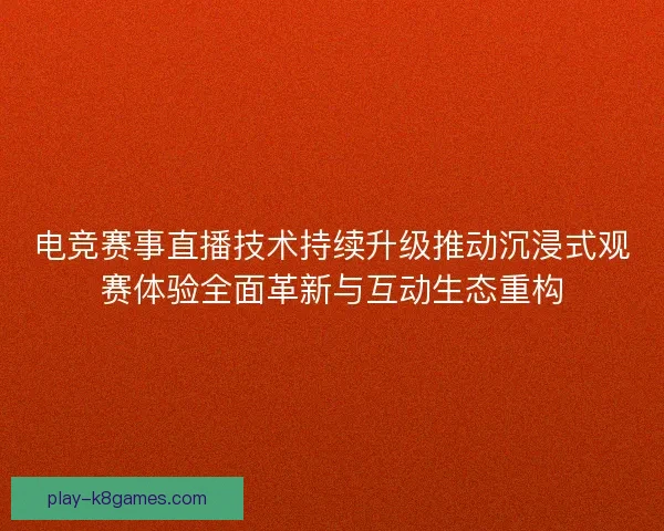 电竞赛事直播技术持续升级推动沉浸式观赛体验全面革新与互动生态重构