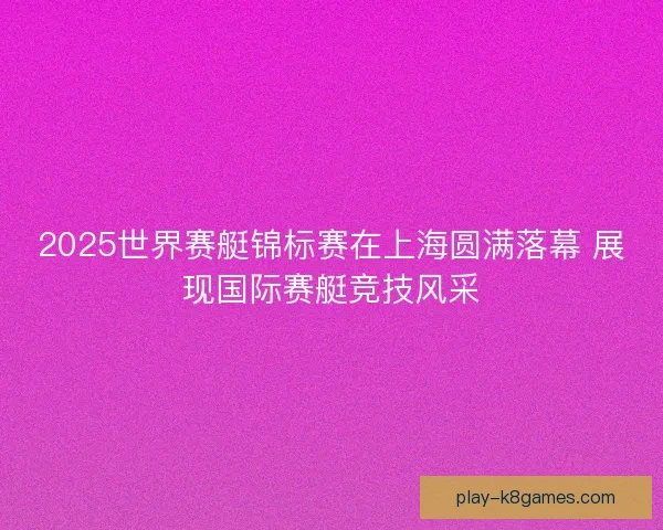 2025世界赛艇锦标赛在上海圆满落幕 展现国际赛艇竞技风采