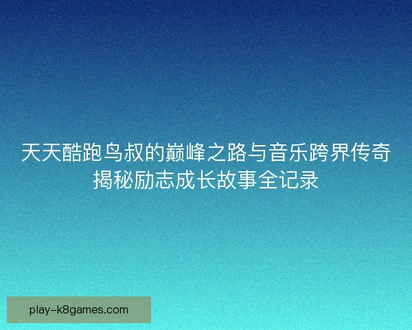 天天酷跑鸟叔的巅峰之路与音乐跨界传奇揭秘励志成长故事全记录