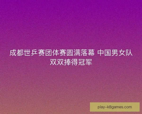 成都世乒赛团体赛圆满落幕 中国男女队双双捧得冠军