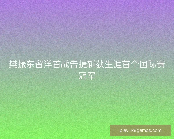 樊振东留洋首战告捷斩获生涯首个国际赛冠军