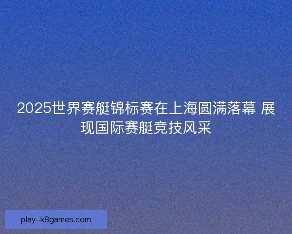 2025世界赛艇锦标赛在上海圆满落幕 展现国际赛艇竞技风采 2025世界赛艇锦标赛在上海圆满落幕 展现国际赛艇竞技风采