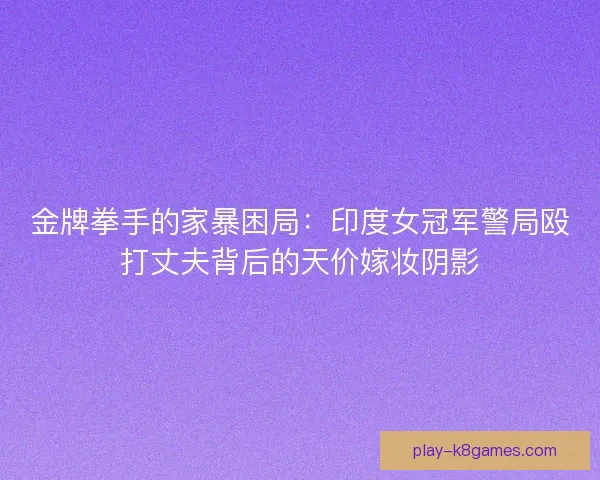 金牌拳手的家暴困局：印度女冠军警局殴打丈夫背后的天价嫁妆阴影