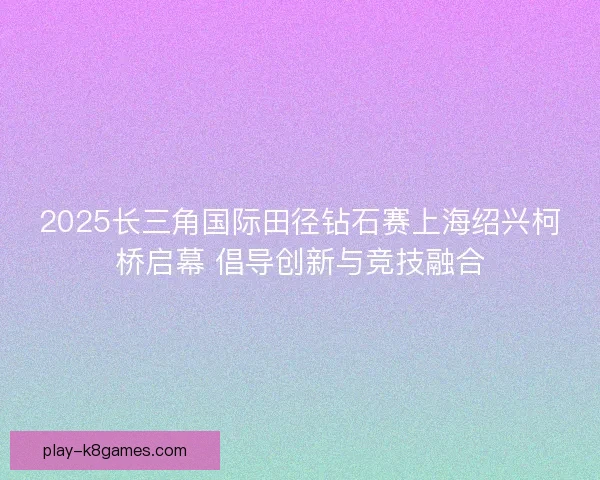 2025长三角国际田径钻石赛上海绍兴柯桥启幕 倡导创新与竞技融合