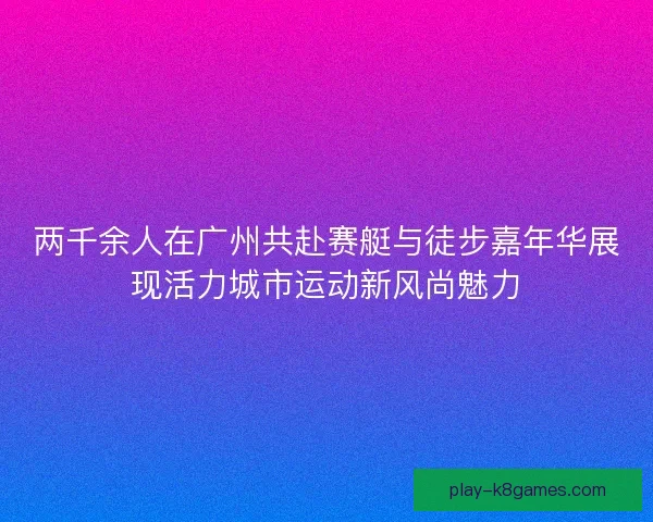 两千余人在广州共赴赛艇与徒步嘉年华展现活力城市运动新风尚魅力
