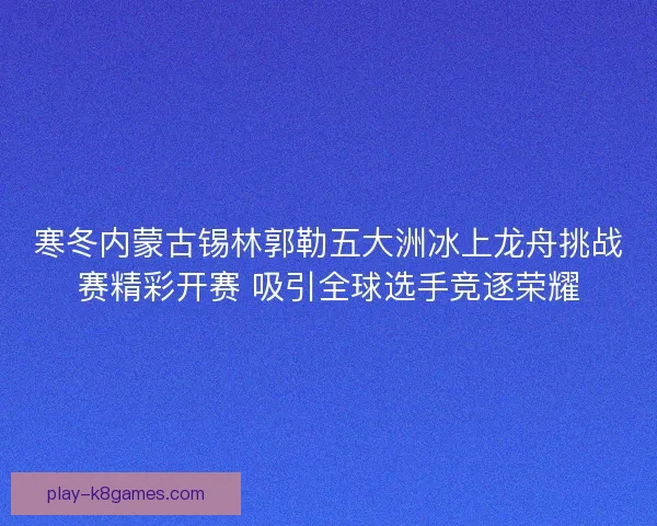 寒冬内蒙古锡林郭勒五大洲冰上龙舟挑战赛精彩开赛 吸引全球选手竞逐荣耀