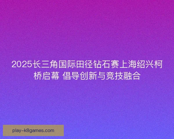 2025长三角国际田径钻石赛上海绍兴柯桥启幕 倡导创新与竞技融合